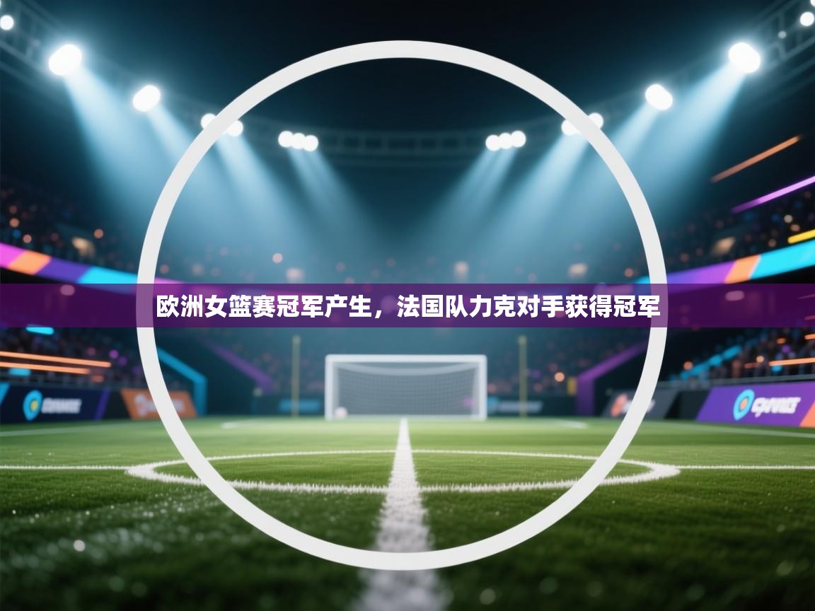 欧洲女篮赛冠军产生，法国队力克对手获得冠军  第2张